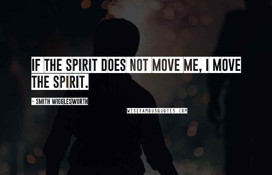 Smith Wigglesworth Quotes: If the spirit does not move me, I move the Spirit.