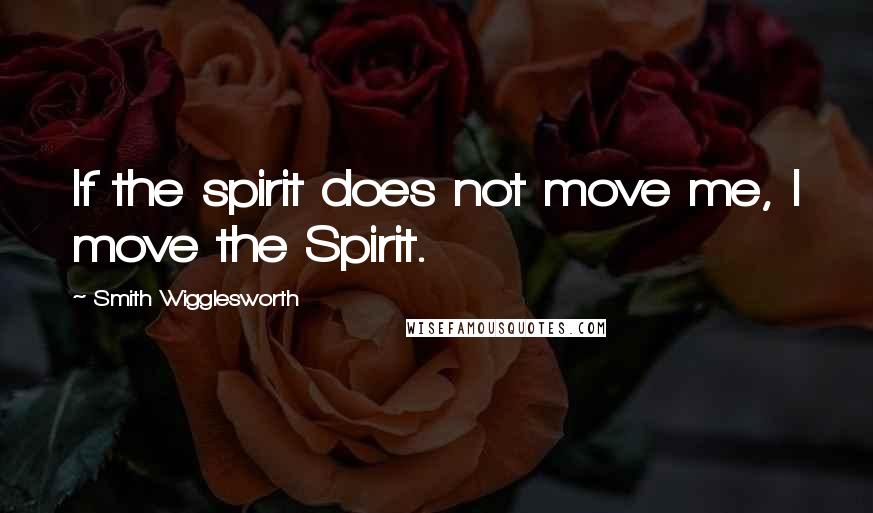 Smith Wigglesworth Quotes: If the spirit does not move me, I move the Spirit.