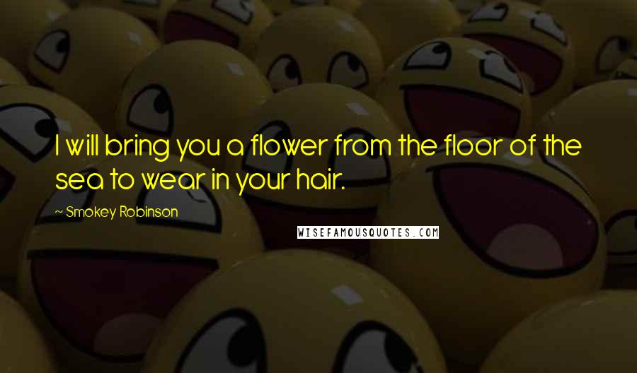 Smokey Robinson Quotes: I will bring you a flower from the floor of the sea to wear in your hair.