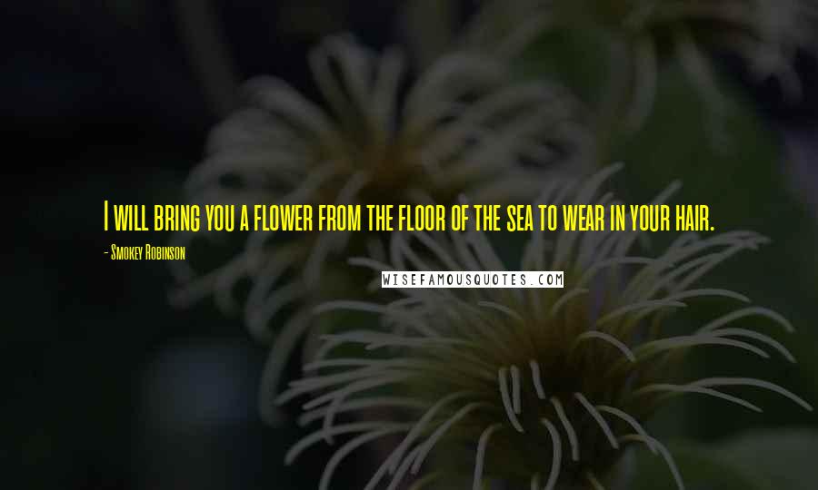 Smokey Robinson Quotes: I will bring you a flower from the floor of the sea to wear in your hair.