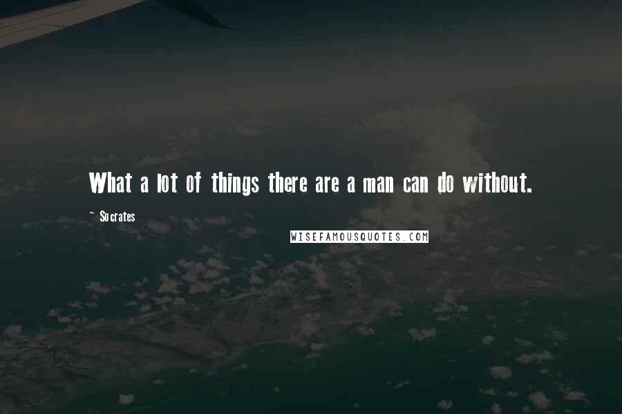 Socrates Quotes: What a lot of things there are a man can do without.