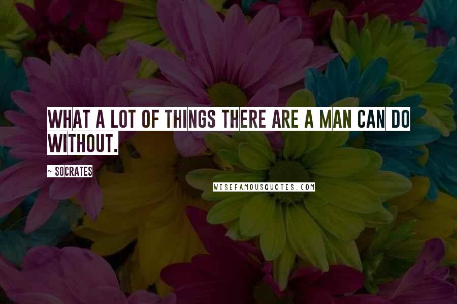 Socrates Quotes: What a lot of things there are a man can do without.