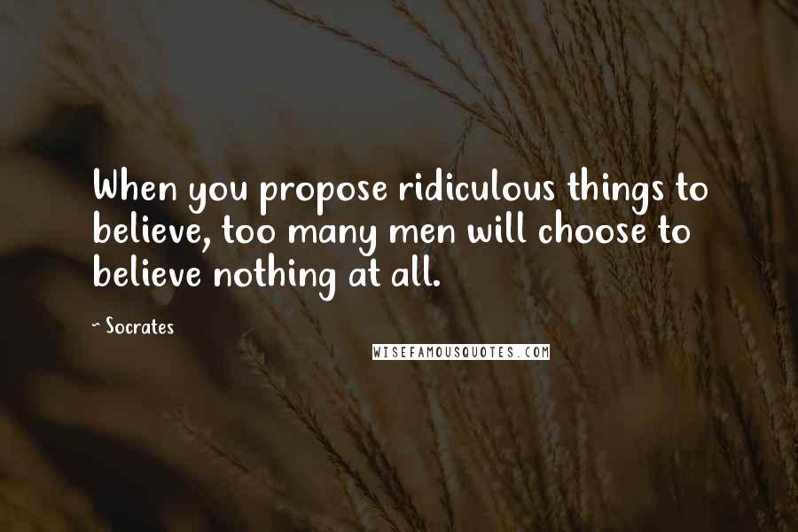 Socrates Quotes: When you propose ridiculous things to believe, too many men will choose to believe nothing at all.