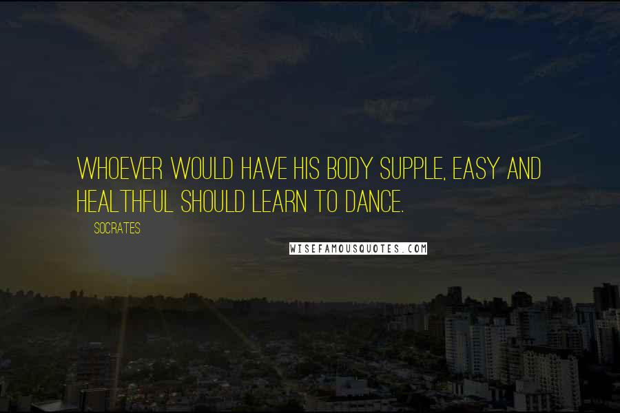 Socrates Quotes: Whoever would have his body supple, easy and healthful should learn to dance.