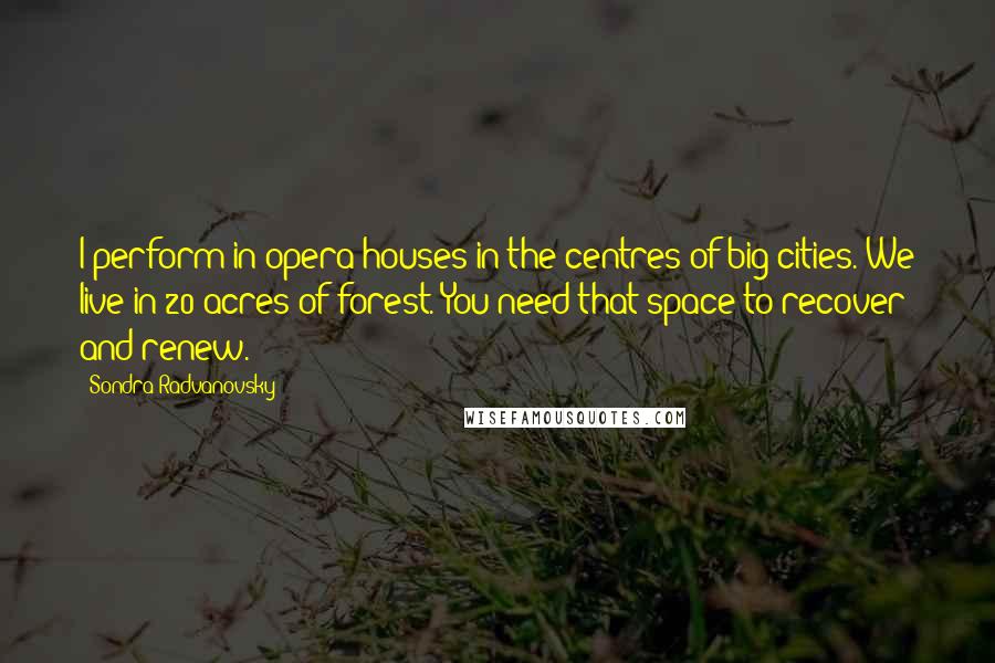 Sondra Radvanovsky Quotes: I perform in opera houses in the centres of big cities. We live in 20 acres of forest. You need that space to recover and renew.