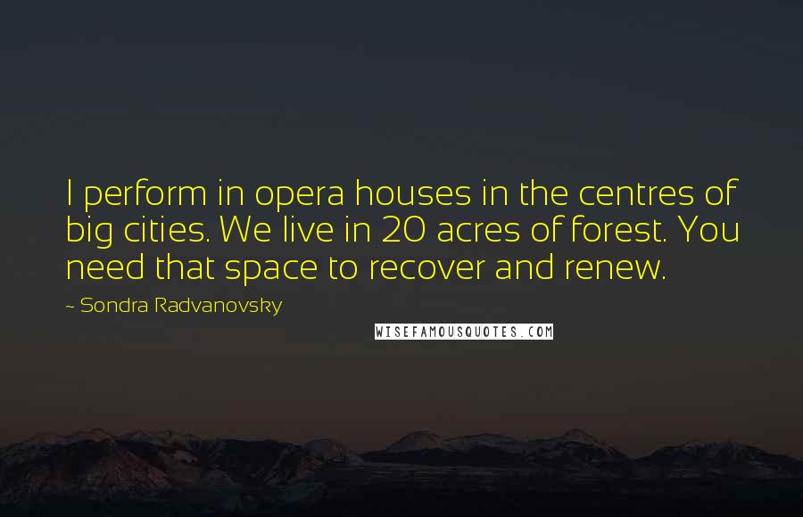 Sondra Radvanovsky Quotes: I perform in opera houses in the centres of big cities. We live in 20 acres of forest. You need that space to recover and renew.