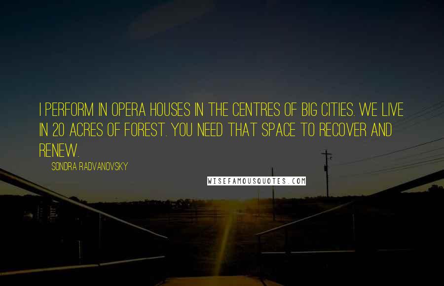 Sondra Radvanovsky Quotes: I perform in opera houses in the centres of big cities. We live in 20 acres of forest. You need that space to recover and renew.