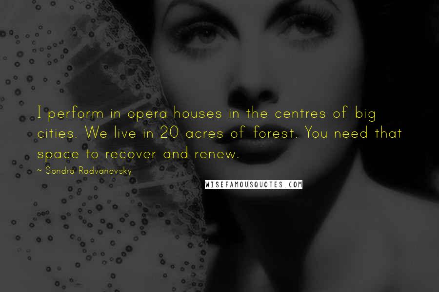 Sondra Radvanovsky Quotes: I perform in opera houses in the centres of big cities. We live in 20 acres of forest. You need that space to recover and renew.