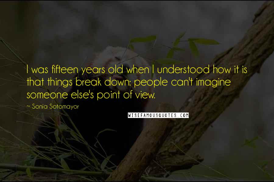 Sonia Sotomayor Quotes: I was fifteen years old when I understood how it is that things break down: people can't imagine someone else's point of view.