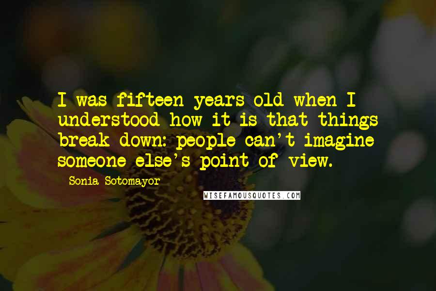 Sonia Sotomayor Quotes: I was fifteen years old when I understood how it is that things break down: people can't imagine someone else's point of view.