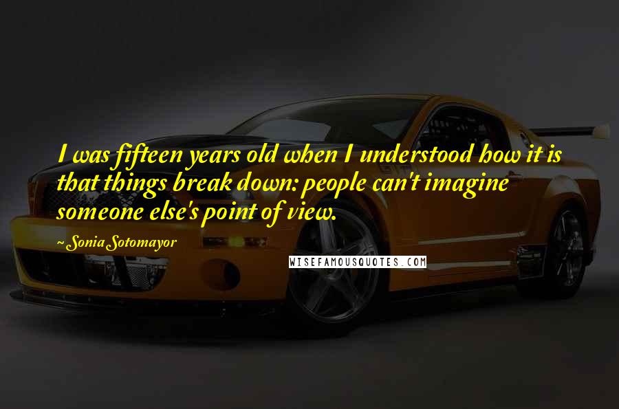 Sonia Sotomayor Quotes: I was fifteen years old when I understood how it is that things break down: people can't imagine someone else's point of view.