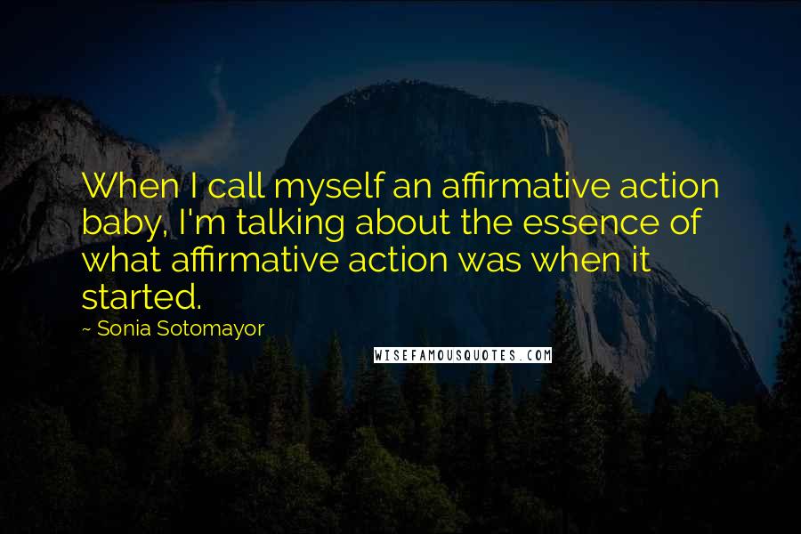 Sonia Sotomayor Quotes: When I call myself an affirmative action baby, I'm talking about the essence of what affirmative action was when it started.