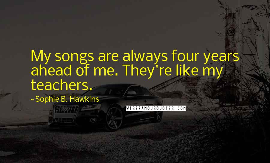 Sophie B. Hawkins Quotes: My songs are always four years ahead of me. They're like my teachers.