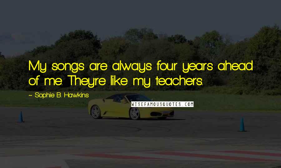 Sophie B. Hawkins Quotes: My songs are always four years ahead of me. They're like my teachers.