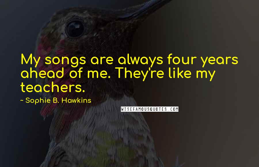 Sophie B. Hawkins Quotes: My songs are always four years ahead of me. They're like my teachers.