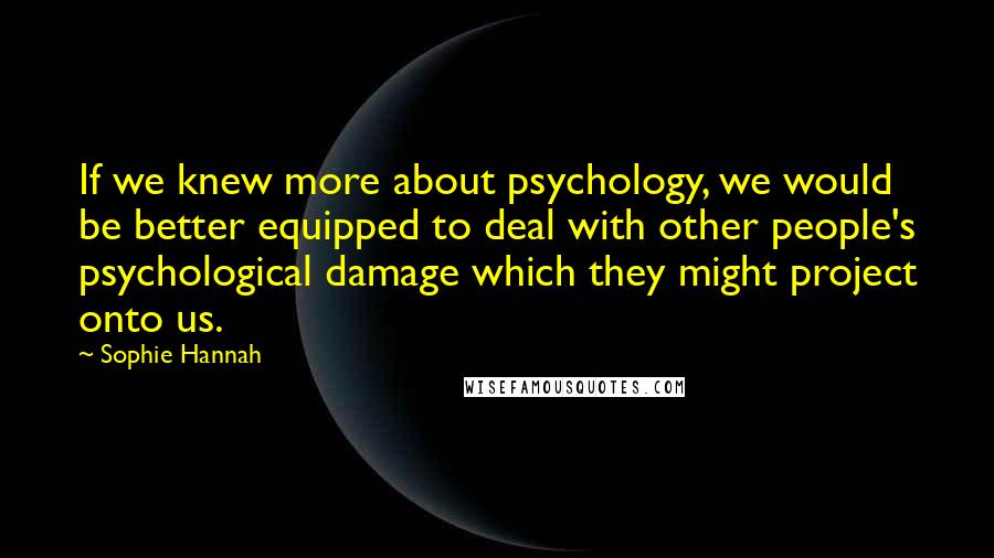 Sophie Hannah Quotes: If we knew more about psychology, we would be better equipped to deal with other people's psychological damage which they might project onto us.