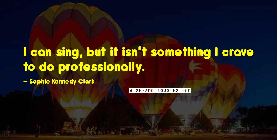 Sophie Kennedy Clark Quotes: I can sing, but it isn't something I crave to do professionally.