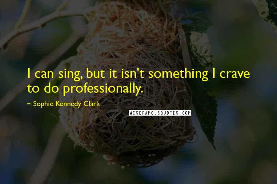 Sophie Kennedy Clark Quotes: I can sing, but it isn't something I crave to do professionally.