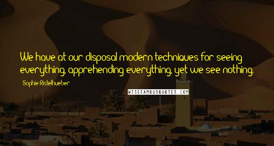 Sophie Ristelhueber Quotes: We have at our disposal modern techniques for seeing everything, apprehending everything, yet we see nothing.