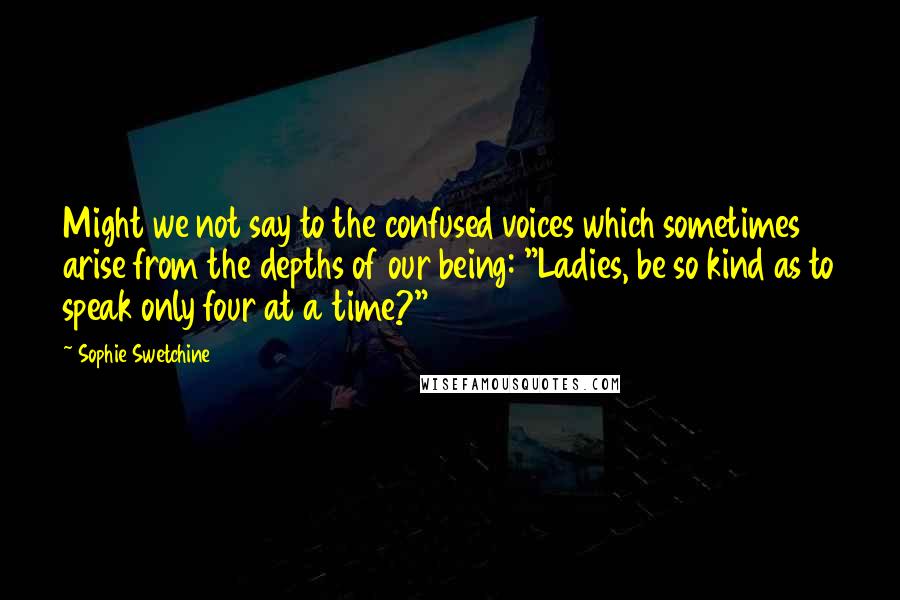 Sophie Swetchine Quotes: Might we not say to the confused voices which sometimes arise from the depths of our being: "Ladies, be so kind as to speak only four at a time?"