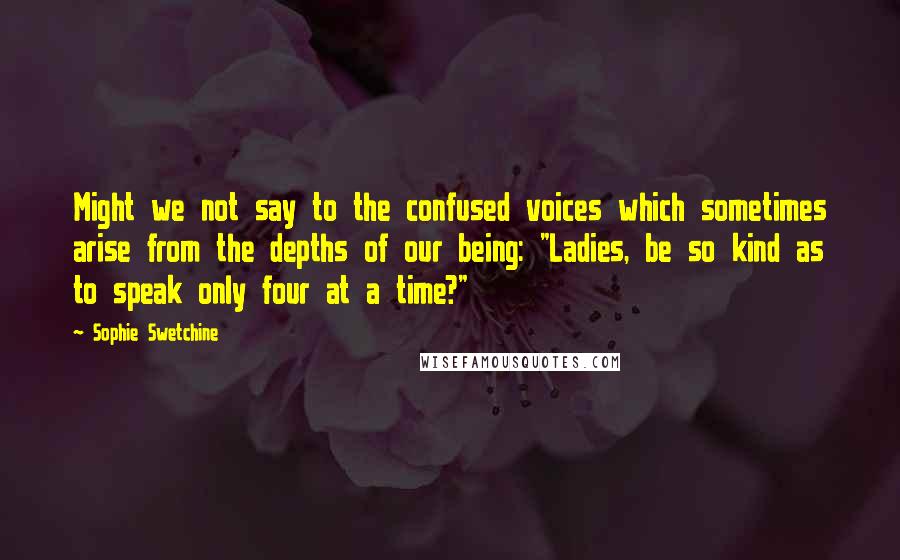 Sophie Swetchine Quotes: Might we not say to the confused voices which sometimes arise from the depths of our being: "Ladies, be so kind as to speak only four at a time?"