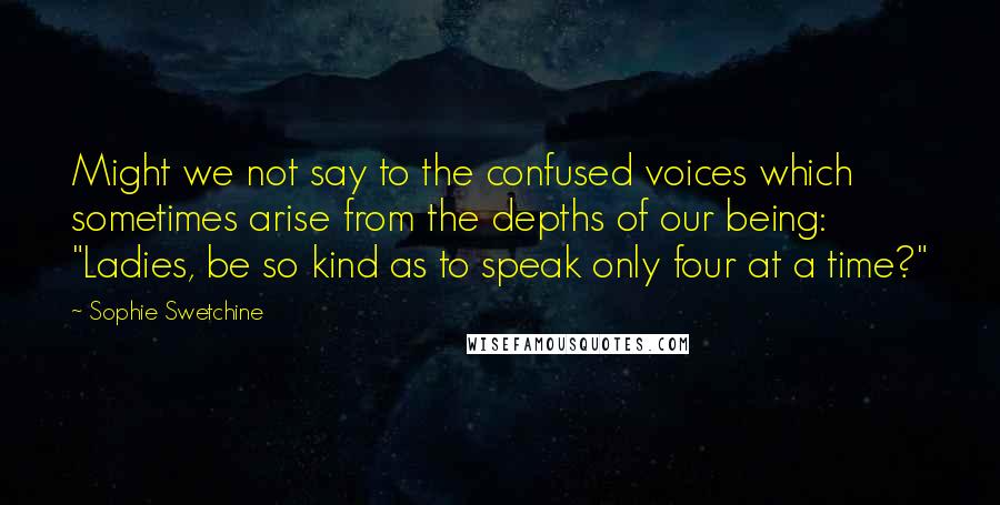 Sophie Swetchine Quotes: Might we not say to the confused voices which sometimes arise from the depths of our being: "Ladies, be so kind as to speak only four at a time?"