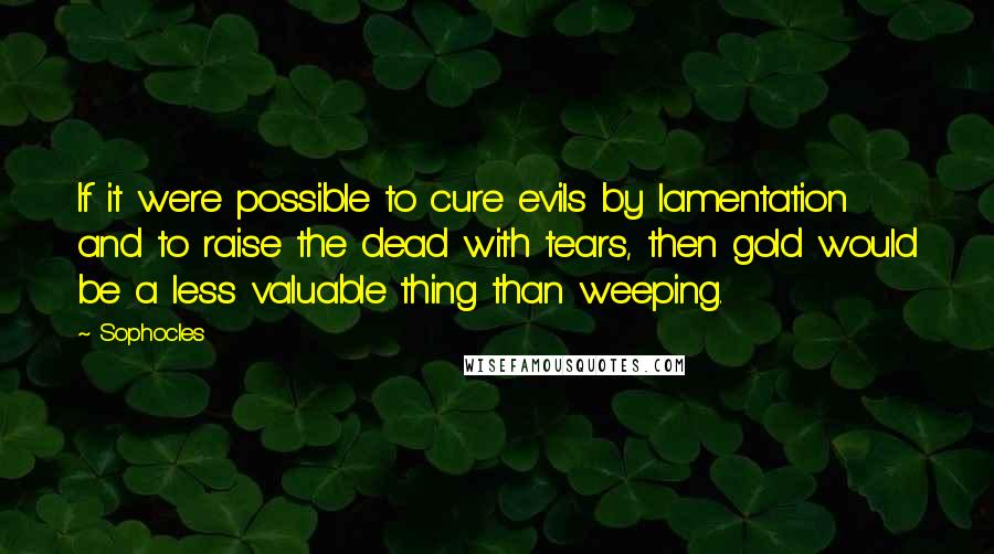 Sophocles Quotes: If it were possible to cure evils by lamentation and to raise the dead with tears, then gold would be a less valuable thing than weeping.