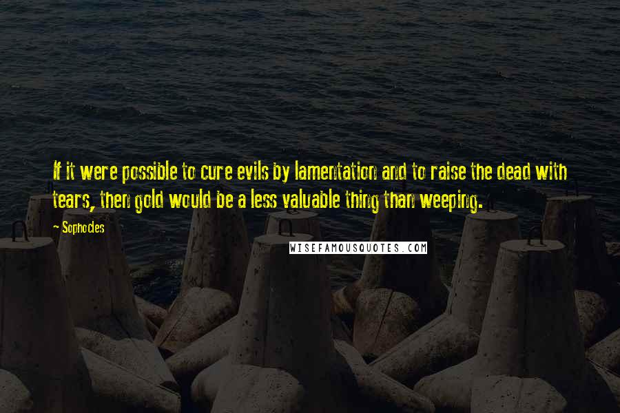 Sophocles Quotes: If it were possible to cure evils by lamentation and to raise the dead with tears, then gold would be a less valuable thing than weeping.