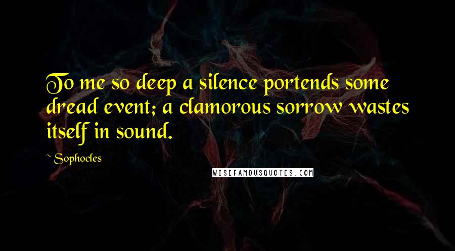 Sophocles Quotes: To me so deep a silence portends some dread event; a clamorous sorrow wastes itself in sound.