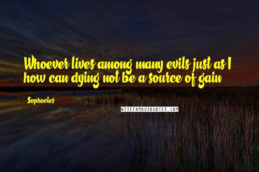 Sophocles Quotes: Whoever lives among many evils just as I, how can dying not be a source of gain?