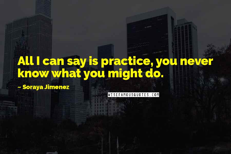 Soraya Jimenez Quotes: All I can say is practice, you never know what you might do.