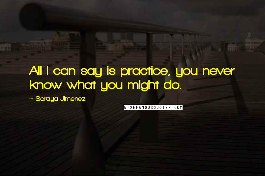 Soraya Jimenez Quotes: All I can say is practice, you never know what you might do.