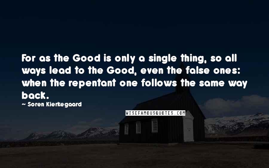 Soren Kierkegaard Quotes: For as the Good is only a single thing, so all ways lead to the Good, even the false ones: when the repentant one follows the same way back.