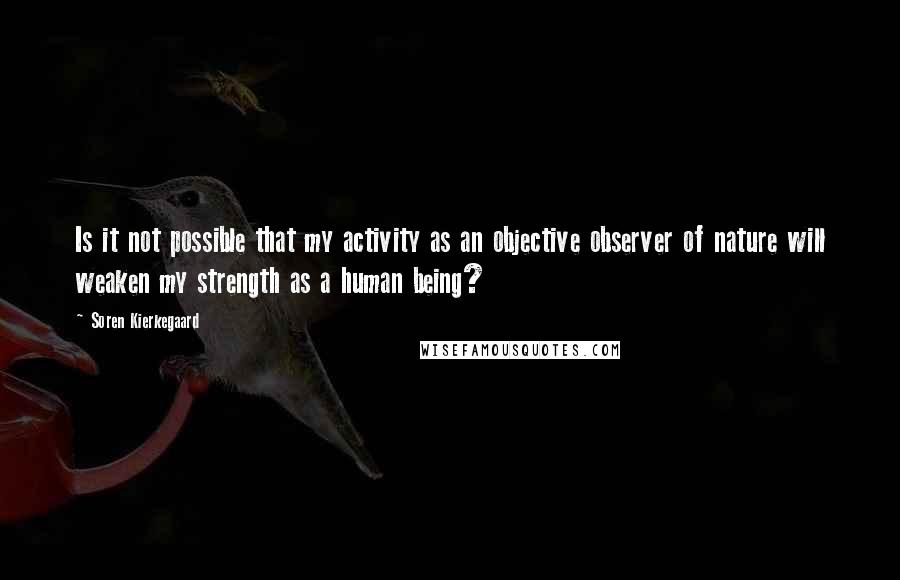 Soren Kierkegaard Quotes: Is it not possible that my activity as an objective observer of nature will weaken my strength as a human being?