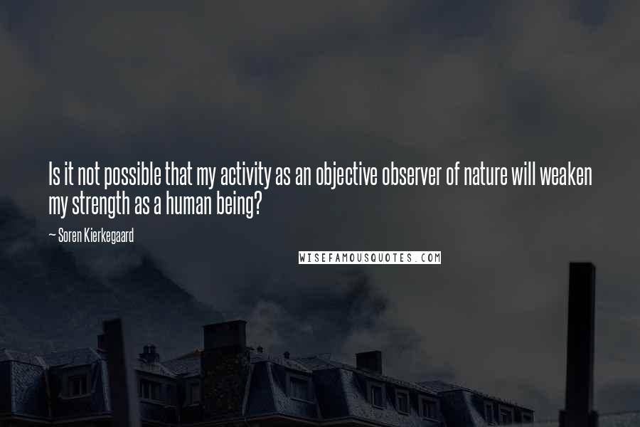 Soren Kierkegaard Quotes: Is it not possible that my activity as an objective observer of nature will weaken my strength as a human being?