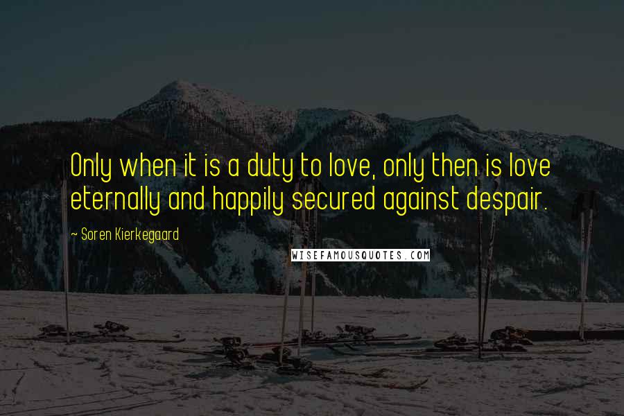 Soren Kierkegaard Quotes: Only when it is a duty to love, only then is love eternally and happily secured against despair.