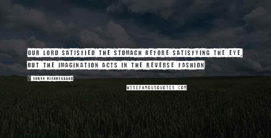 Soren Kierkegaard Quotes: our Lord satisfied the stomach before satisfying the eye, but the imagination acts in the reverse fashion