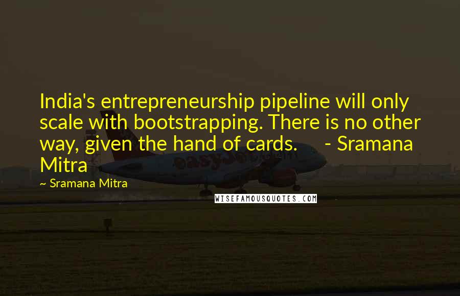 Sramana Mitra Quotes: India's entrepreneurship pipeline will only scale with bootstrapping. There is no other way, given the hand of cards.     - Sramana Mitra