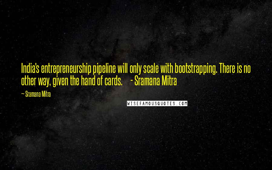 Sramana Mitra Quotes: India's entrepreneurship pipeline will only scale with bootstrapping. There is no other way, given the hand of cards.     - Sramana Mitra