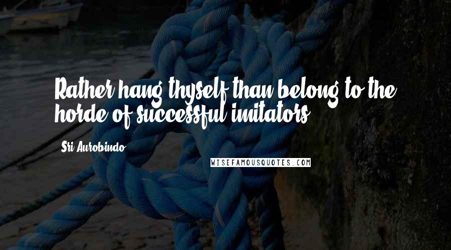 Sri Aurobindo Quotes: Rather hang thyself than belong to the horde of successful imitators.