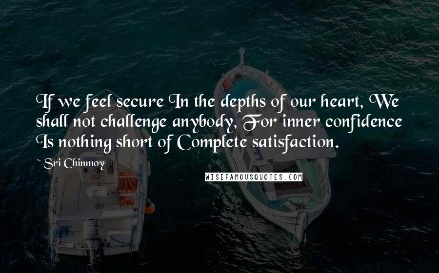 Sri Chinmoy Quotes: If we feel secure In the depths of our heart, We shall not challenge anybody, For inner confidence Is nothing short of Complete satisfaction.