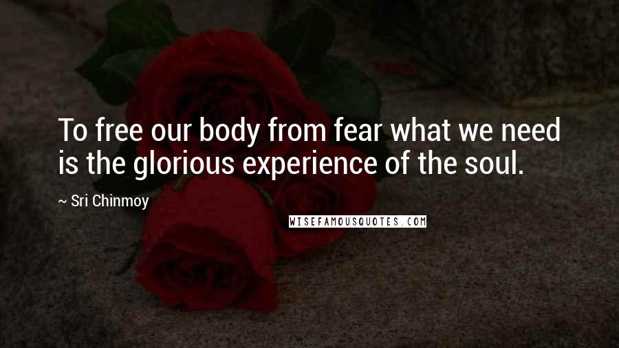 Sri Chinmoy Quotes: To free our body from fear what we need is the glorious experience of the soul.