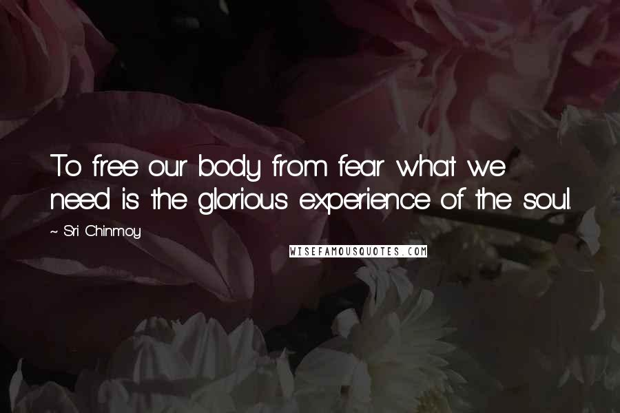 Sri Chinmoy Quotes: To free our body from fear what we need is the glorious experience of the soul.