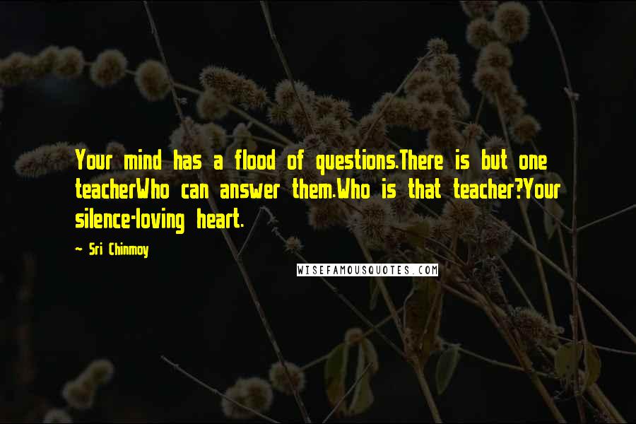 Sri Chinmoy Quotes: Your mind has a flood of questions.There is but one teacherWho can answer them.Who is that teacher?Your silence-loving heart.