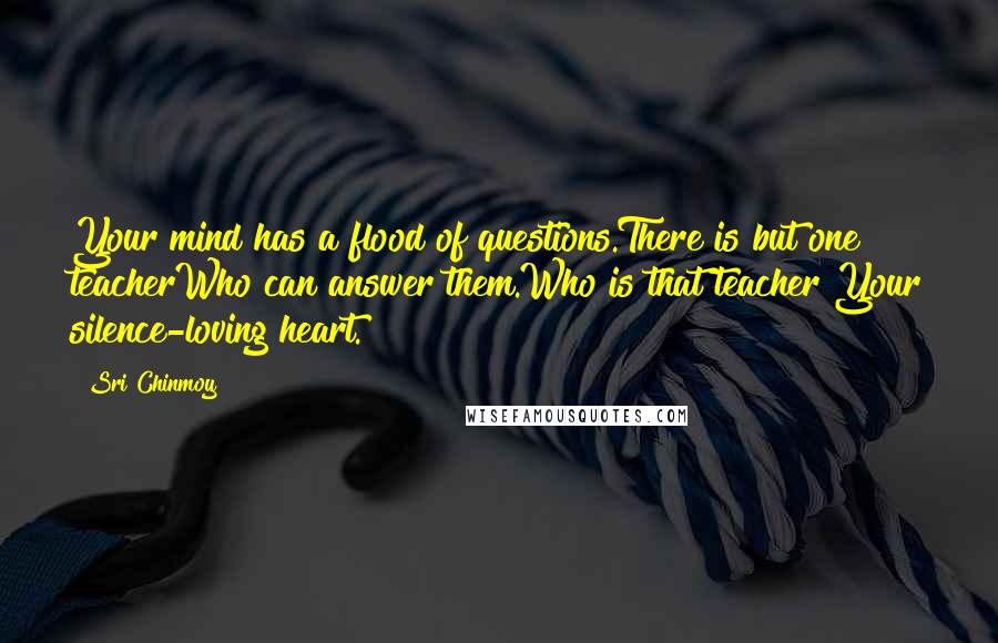 Sri Chinmoy Quotes: Your mind has a flood of questions.There is but one teacherWho can answer them.Who is that teacher?Your silence-loving heart.