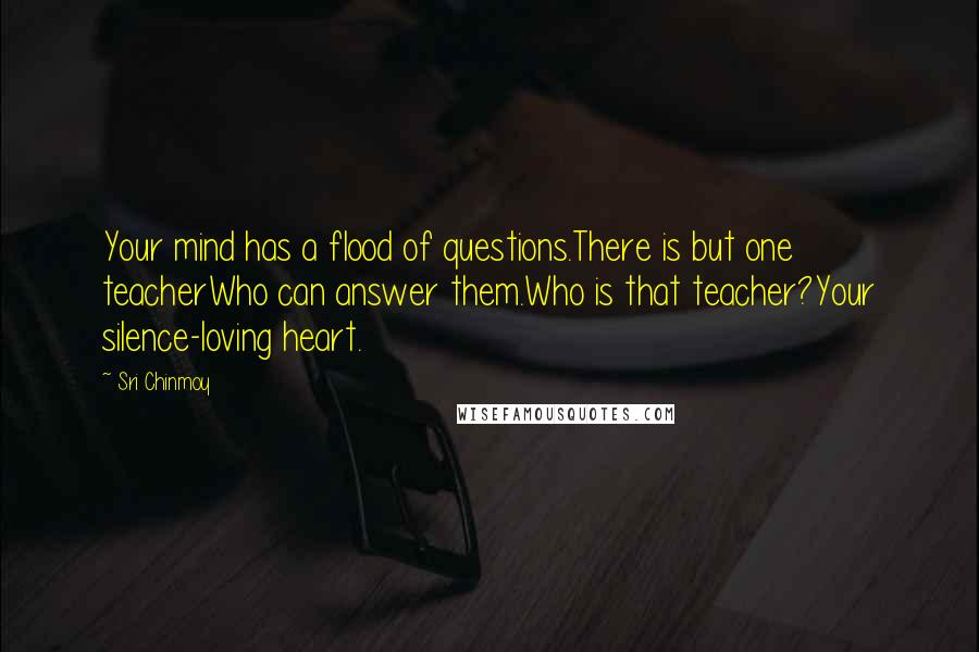 Sri Chinmoy Quotes: Your mind has a flood of questions.There is but one teacherWho can answer them.Who is that teacher?Your silence-loving heart.