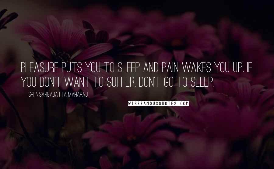 Sri Nisargadatta Maharaj Quotes: Pleasure puts you to sleep and pain wakes you up. If you don't want to suffer, don't go to sleep.