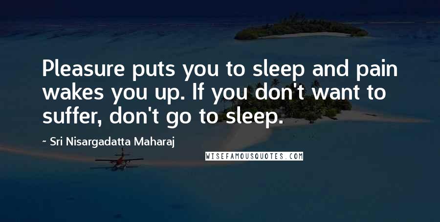 Sri Nisargadatta Maharaj Quotes: Pleasure puts you to sleep and pain wakes you up. If you don't want to suffer, don't go to sleep.