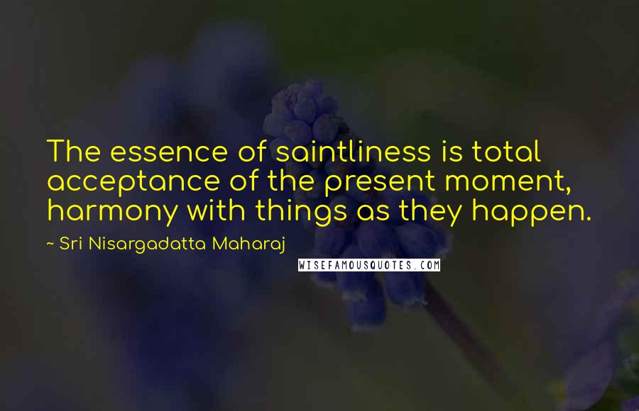 Sri Nisargadatta Maharaj Quotes: The essence of saintliness is total acceptance of the present moment,  harmony with things as they happen.