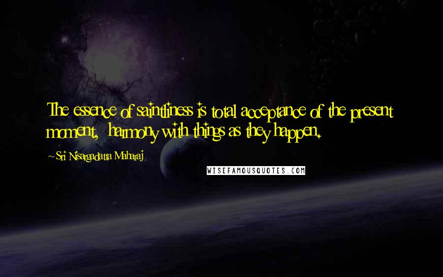 Sri Nisargadatta Maharaj Quotes: The essence of saintliness is total acceptance of the present moment,  harmony with things as they happen.